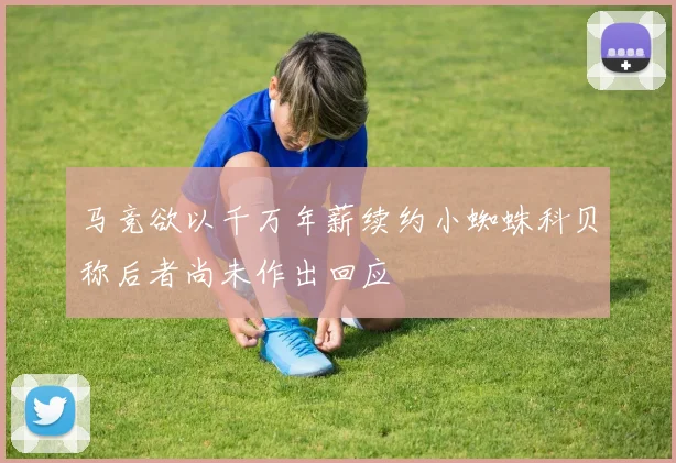 马竞欲以千万年薪续约小蜘蛛科贝称后者尚未作出回应