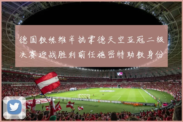 德国教练维辛执掌德天空亚冠二级决赛迎战胜利前任施密特助教身份引关注