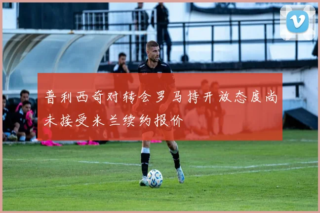 普利西奇对转会罗马持开放态度尚未接受米兰续约报价