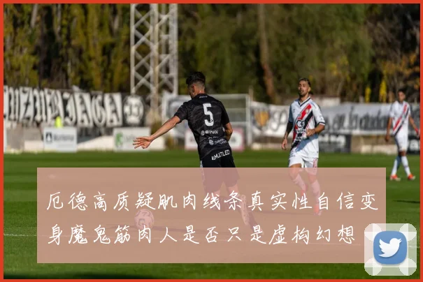 厄德高质疑肌肉线条真实性自信变身魔鬼筋肉人是否只是虚构幻想
