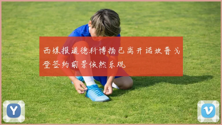 西媒报道德科博扬已离开诺坎普戈登签约前景依然乐观