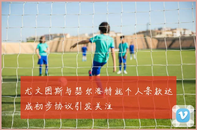 尤文图斯与瑟尔洛特就个人条款达成初步协议引发关注