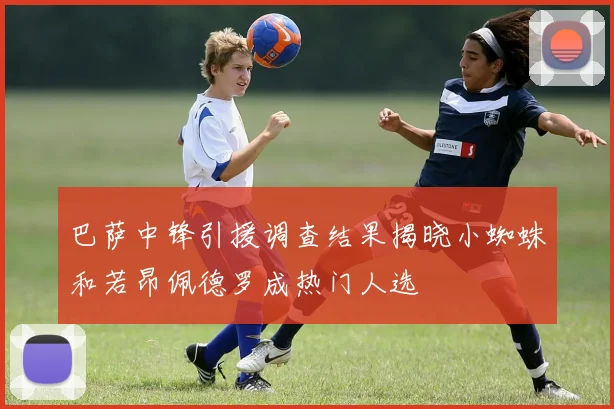 巴萨中锋引援调查结果揭晓小蜘蛛和若昂佩德罗成热门人选