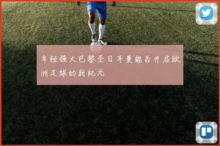 年轻强大巴黎圣日耳曼能否开启欧洲足球的新纪元