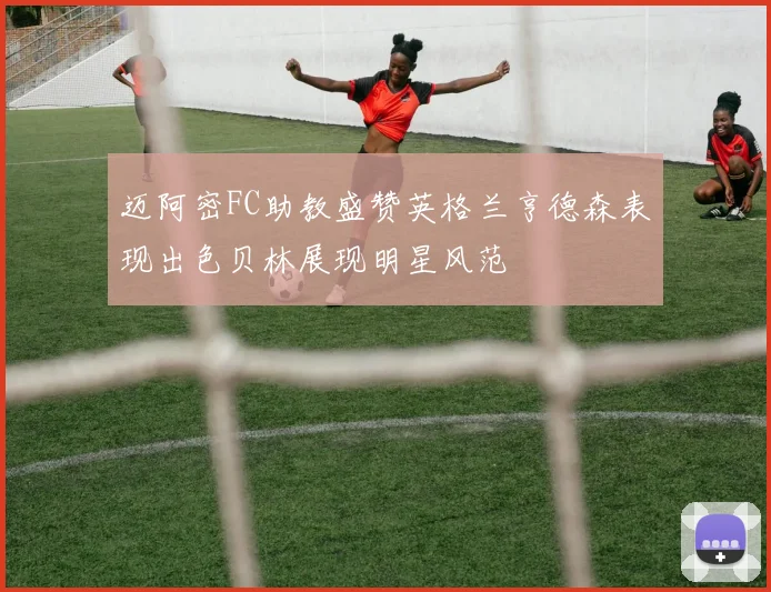 迈阿密FC助教盛赞英格兰亨德森表现出色贝林展现明星风范