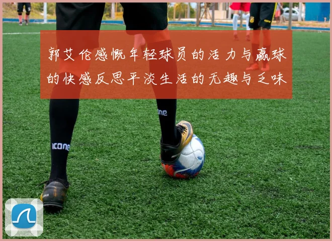 郭艾伦感慨年轻球员的活力与赢球的快感反思平淡生活的无趣与乏味
