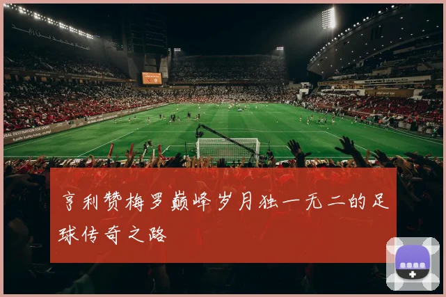 亨利赞梅罗巅峰岁月独一无二的足球传奇之路