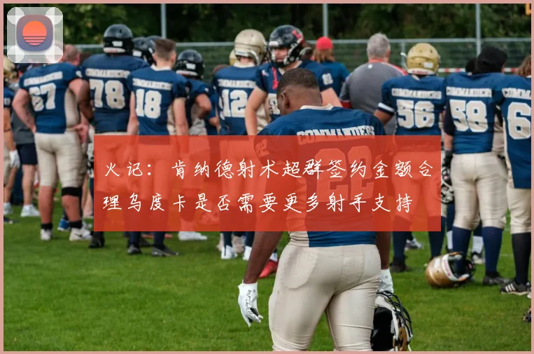 火记：肯纳德射术超群签约金额合理乌度卡是否需要更多射手支持