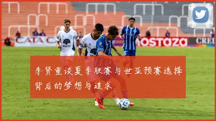 李贤重谈夏季联赛与世亚预赛选择背后的梦想与追求