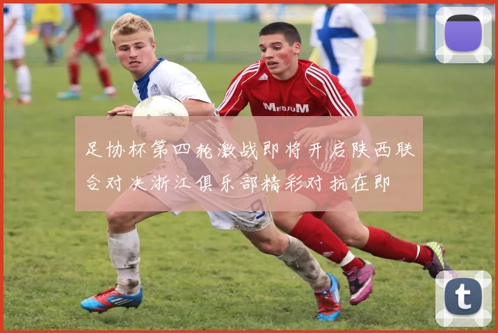 足协杯第四轮激战即将开启陕西联合对决浙江俱乐部精彩对抗在即