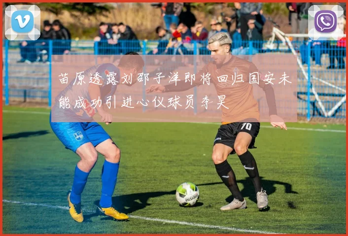 苗原透露刘邵子洋即将回归国安未能成功引进心仪球员李昊