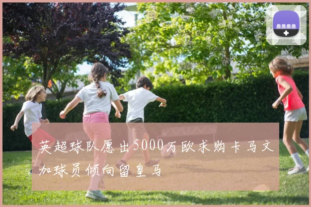 英超球队愿出5000万欧求购卡马文加球员倾向留皇马