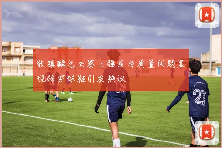 张镇麟总决赛上强度与质量问题显现踩穿球鞋引发热议