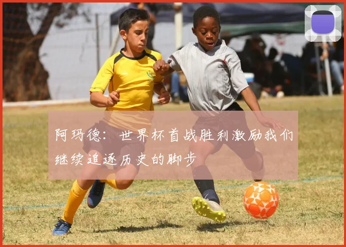 阿玛德：世界杯首战胜利激励我们继续追逐历史的脚步