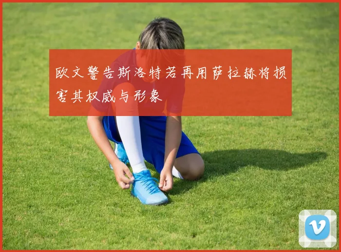 欧文警告斯洛特若再用萨拉赫将损害其权威与形象