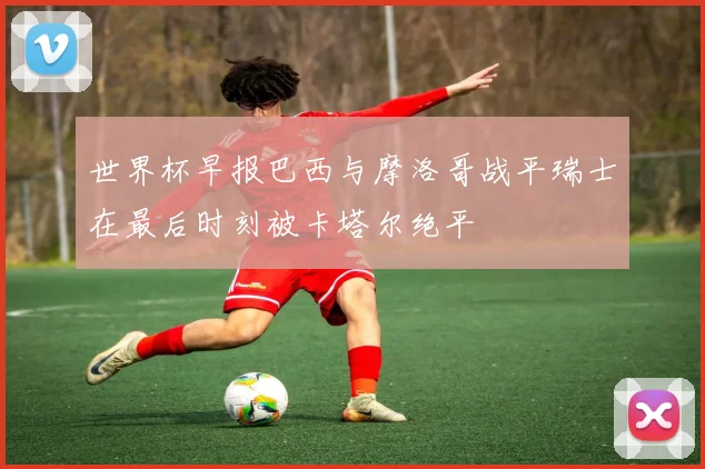 世界杯早报巴西与摩洛哥战平瑞士在最后时刻被卡塔尔绝平
