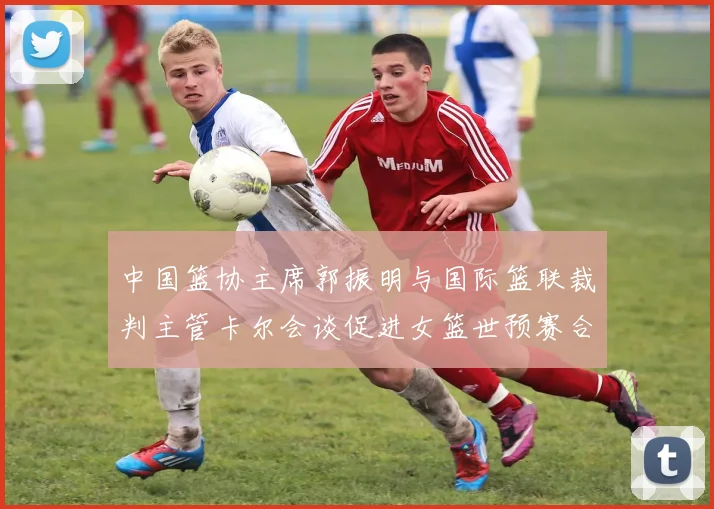 中国篮协主席郭振明与国际篮联裁判主管卡尔会谈促进女篮世预赛合作