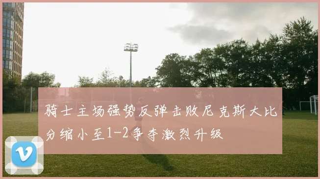 骑士主场强势反弹击败尼克斯大比分缩小至1-2争夺激烈升级