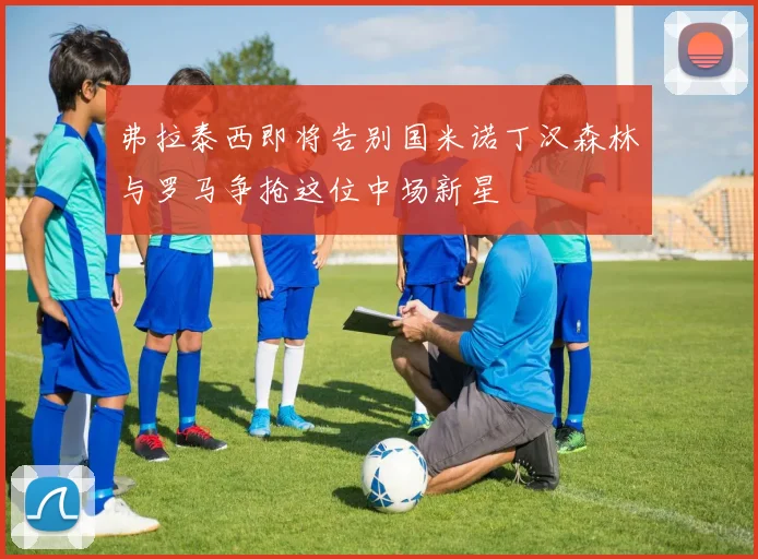 弗拉泰西即将告别国米诺丁汉森林与罗马争抢这位中场新星