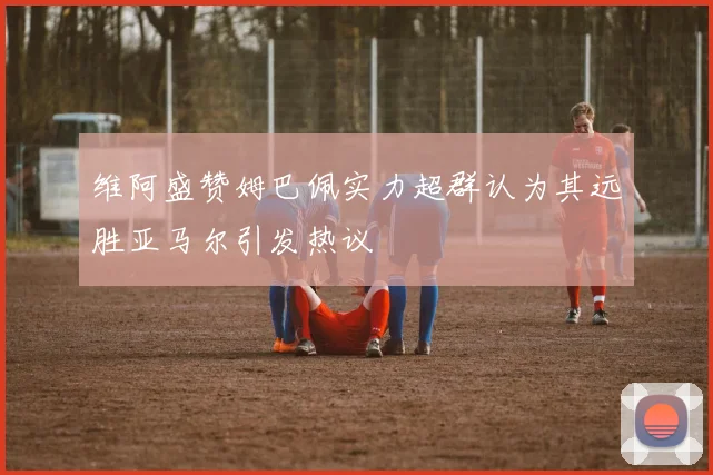 维阿盛赞姆巴佩实力超群认为其远胜亚马尔引发热议