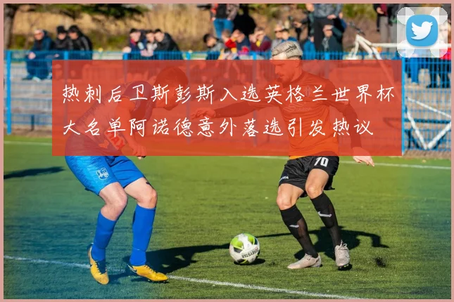 热刺后卫斯彭斯入选英格兰世界杯大名单阿诺德意外落选引发热议