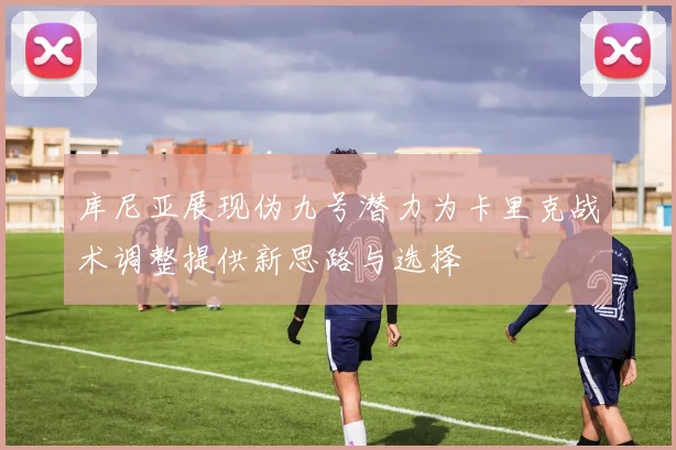 库尼亚展现伪九号潜力为卡里克战术调整提供新思路与选择