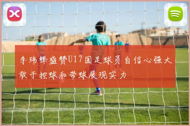 李玮锋盛赞U17国足球员自信心强大敢于控球和带球展现实力
